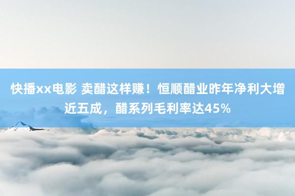 快播xx电影 卖醋这样赚！恒顺醋业昨年净利大增近五成，醋系列毛利率达45%
