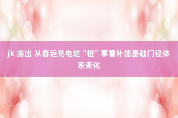jk 露出 从春运充电这“桩”事看补能基础门径体系变化