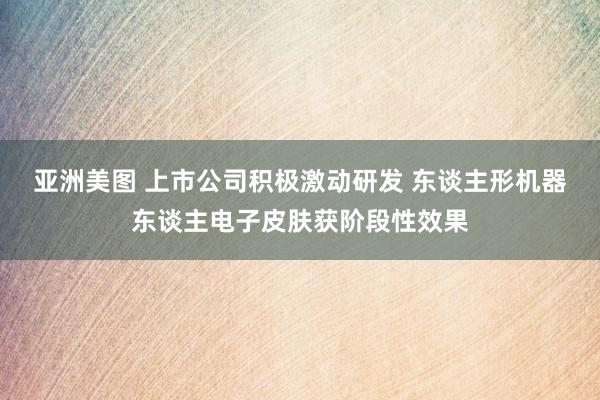 亚洲美图 上市公司积极激动研发 东谈主形机器东谈主电子皮肤获阶段性效果