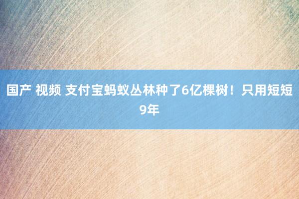 国产 视频 支付宝蚂蚁丛林种了6亿棵树！只用短短9年