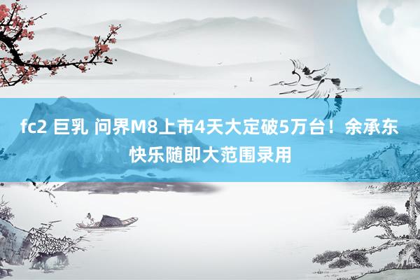 fc2 巨乳 问界M8上市4天大定破5万台！余承东快乐随即大范围录用