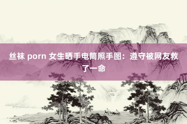 丝袜 porn 女生晒手电筒照手图：遵守被网友救了一命