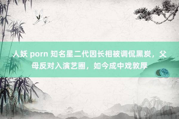 人妖 porn 知名星二代因长相被调侃黑炭，父母反对入演艺圈，如今成中戏敦厚