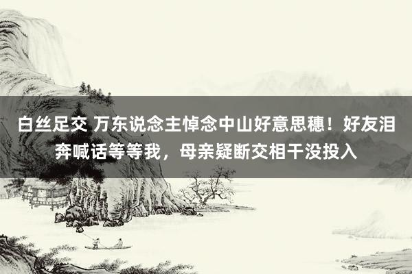 白丝足交 万东说念主悼念中山好意思穗！好友泪奔喊话等等我，母亲疑断交相干没投入