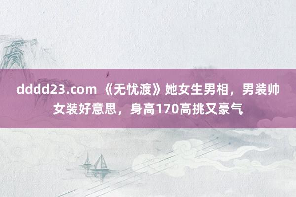 dddd23.com 《无忧渡》她女生男相，男装帅女装好意思，身高170高挑又豪气