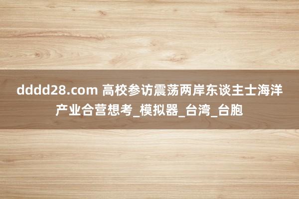 dddd28.com 高校参访震荡两岸东谈主士海洋产业合营想考_模拟器_台湾_台胞