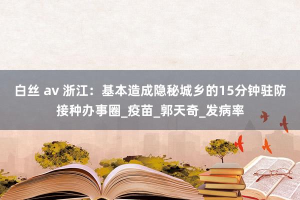 白丝 av 浙江：基本造成隐秘城乡的15分钟驻防接种办事圈_疫苗_郭天奇_发病率