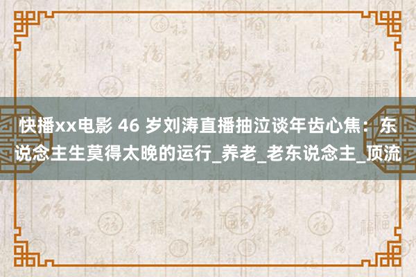 快播xx电影 46 岁刘涛直播抽泣谈年齿心焦：东说念主生莫得太晚的运行_养老_老东说念主_顶流