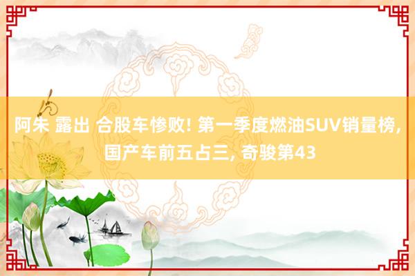 阿朱 露出 合股车惨败! 第一季度燃油SUV销量榜， 国产车前五占三， 奇骏第43