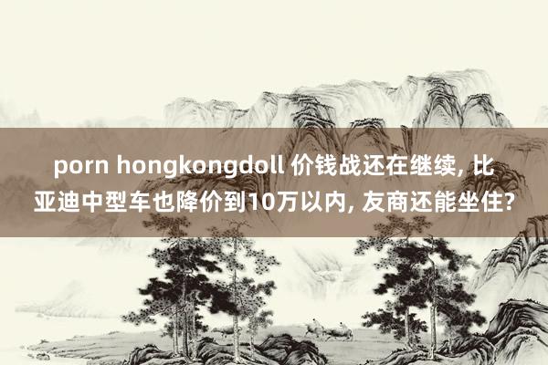 porn hongkongdoll 价钱战还在继续， 比亚迪中型车也降价到10万以内， 友商还能坐住?
