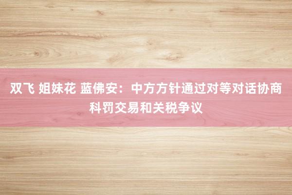双飞 姐妹花 蓝佛安：中方方针通过对等对话协商科罚交易和关税争议