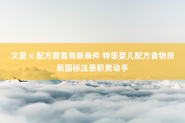 文爱 x 配方要素有新条件 特医婴儿配方食物按新国标注册职责动手