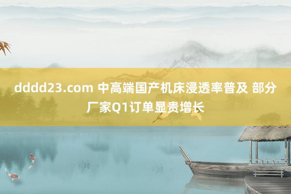 dddd23.com 中高端国产机床浸透率普及 部分厂家Q1订单显贵增长