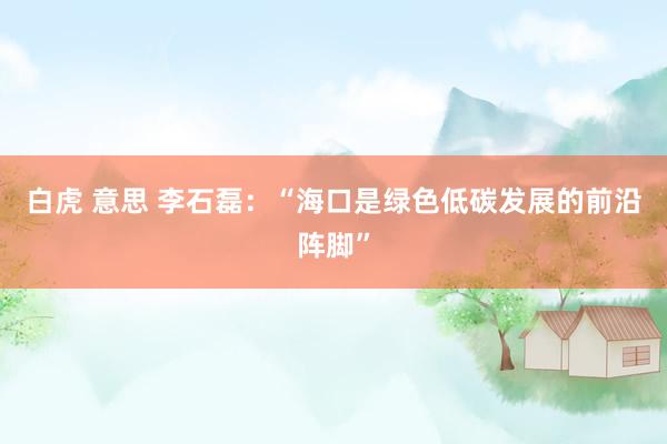 白虎 意思 李石磊：“海口是绿色低碳发展的前沿阵脚”
