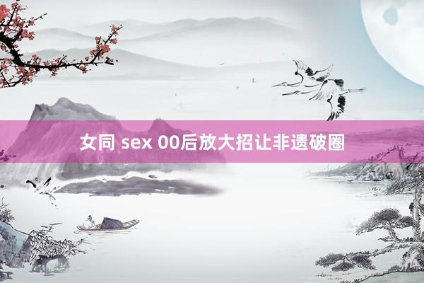 女同 sex 00后放大招让非遗破圈