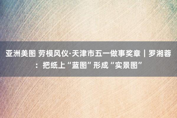 亚洲美图 劳模风仪·天津市五一做事奖章｜罗湘蓉：把纸上“蓝图”形成“实景图”