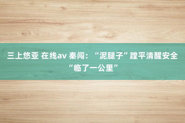 三上悠亚 在线av 秦闯：“泥腿子”蹚平清醒安全“临了一公里”