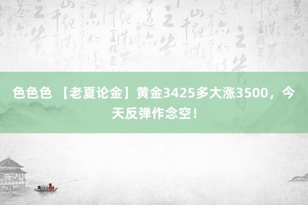 色色色 【老夏论金】黄金3425多大涨3500，今天反弹作念空！