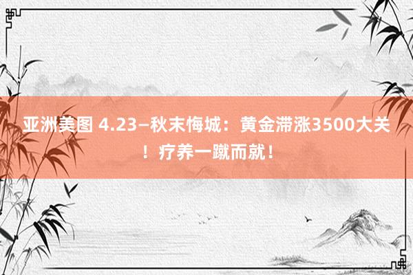 亚洲美图 4.23—秋末悔城：黄金滞涨3500大关！疗养一蹴而就！