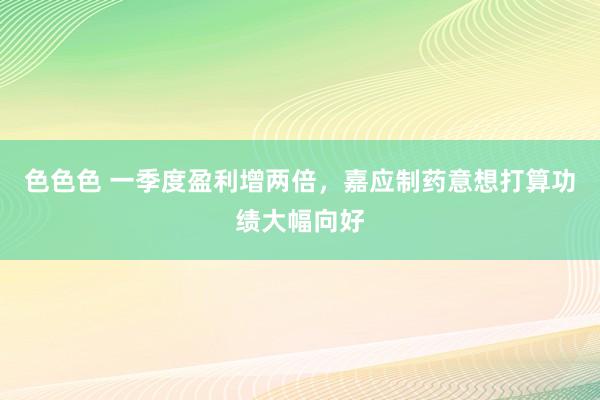 色色色 一季度盈利增两倍，嘉应制药意想打算功绩大幅向好