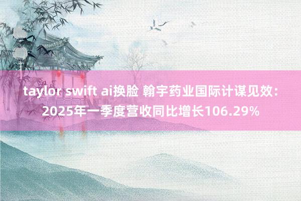 taylor swift ai换脸 翰宇药业国际计谋见效：2025年一季度营收同比增长106.29%