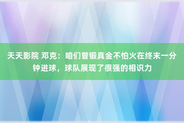 天天影院 邓克：咱们曾锻真金不怕火在终末一分钟进球，球队展现了很强的相识力