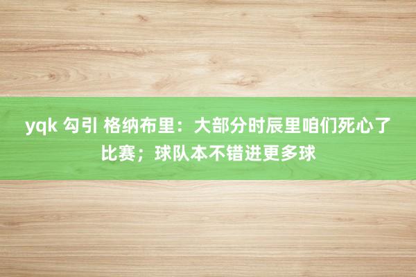 yqk 勾引 格纳布里：大部分时辰里咱们死心了比赛；球队本不错进更多球