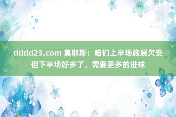 dddd23.com 莫耶斯：咱们上半场施展欠安但下半场好多了，需要更多的进球