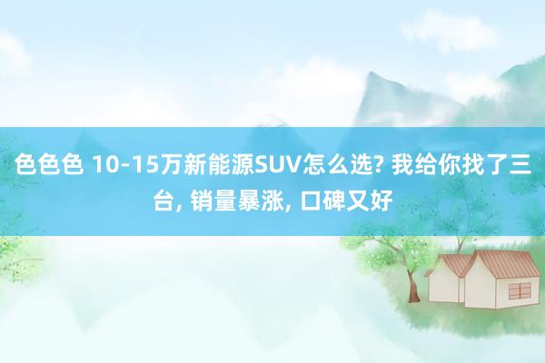 色色色 10-15万新能源SUV怎么选? 我给你找了三台， 销量暴涨， 口碑又好