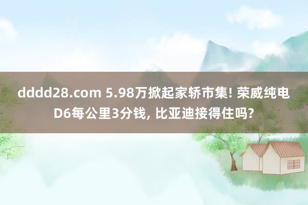 dddd28.com 5.98万掀起家轿市集! 荣威纯电D6每公里3分钱， 比亚迪接得住吗?