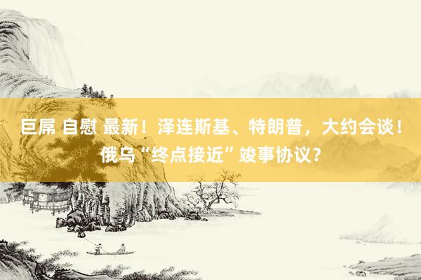 巨屌 自慰 最新！泽连斯基、特朗普，大约会谈！俄乌“终点接近”竣事协议？
