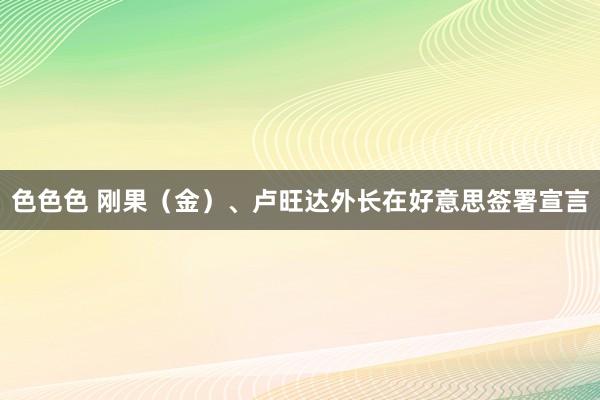 色色色 刚果（金）、卢旺达外长在好意思签署宣言