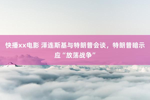 快播xx电影 泽连斯基与特朗普会谈，特朗普暗示应“放荡战争”