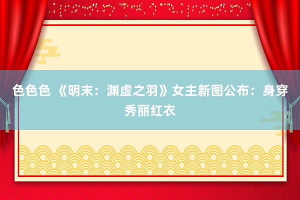 色色色 《明末：渊虚之羽》女主新图公布：身穿秀丽红衣