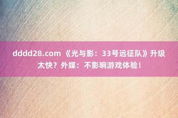 dddd28.com 《光与影：33号远征队》升级太快？外媒：不影响游戏体验！