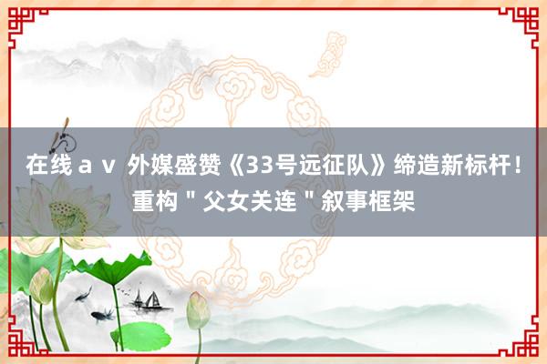 在线ａｖ 外媒盛赞《33号远征队》缔造新标杆！重构＂父女关连＂叙事框架