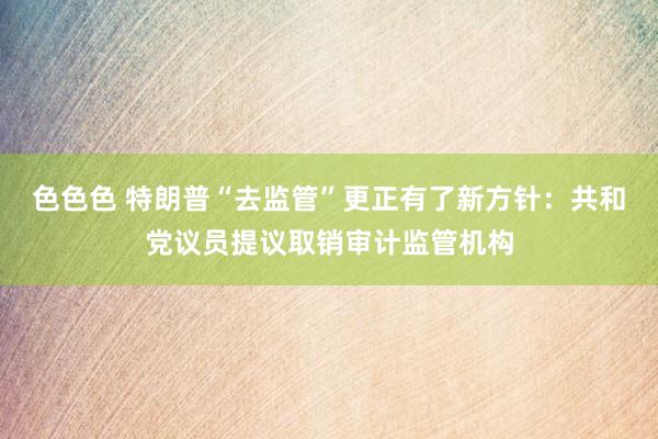 色色色 特朗普“去监管”更正有了新方针：共和党议员提议取销审计监管机构