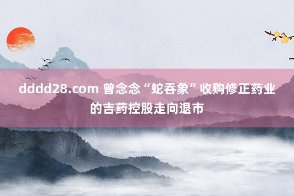 dddd28.com 曾念念“蛇吞象”收购修正药业的吉药控股走向退市