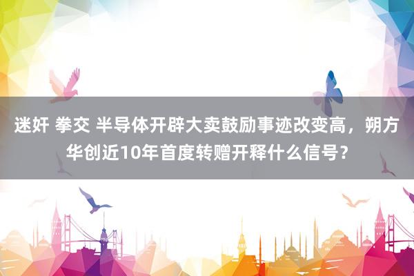 迷奸 拳交 半导体开辟大卖鼓励事迹改变高，朔方华创近10年首度转赠开释什么信号？