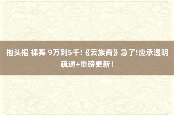 抱头摇 裸舞 9万到5千!《云族裔》急了!应承透明疏通+重磅更新！