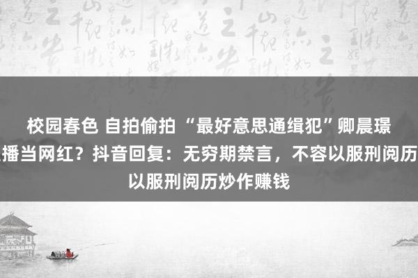 校园春色 自拍偷拍 “最好意思通缉犯”卿晨璟靓出狱直播当网红？抖音回复：无穷期禁言，不容以服刑阅历炒作赚钱