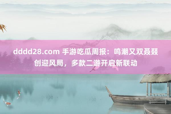 dddd28.com 手游吃瓜周报：鸣潮又双叒叕创迎风局，多款二游开启新联动