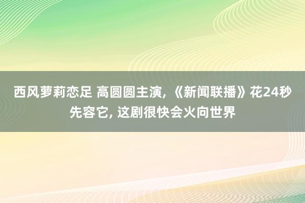 西风萝莉恋足 高圆圆主演， 《新闻联播》花24秒先容它， 这剧很快会火向世界