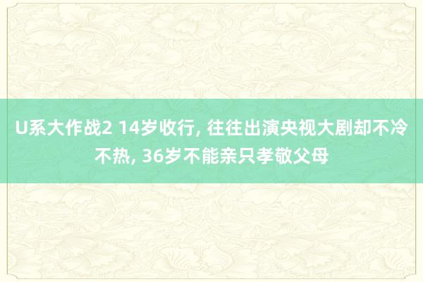 U系大作战2 14岁收行， 往往出演央视大剧却不冷不热， 36岁不能亲只孝敬父母