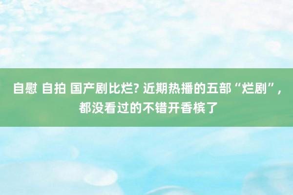 自慰 自拍 国产剧比烂? 近期热播的五部“烂剧”， 都没看过的不错开香槟了