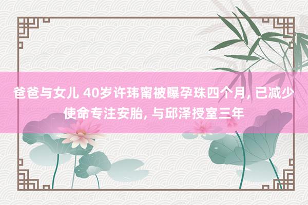 爸爸与女儿 40岁许玮甯被曝孕珠四个月， 已减少使命专注安胎， 与邱泽授室三年