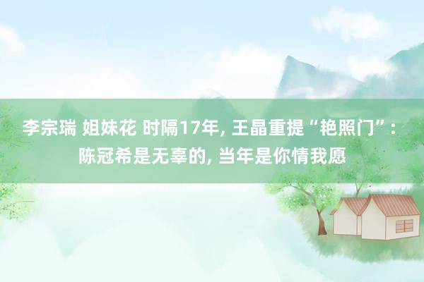 李宗瑞 姐妹花 时隔17年， 王晶重提“艳照门”: 陈冠希是无辜的， 当年是你情我愿