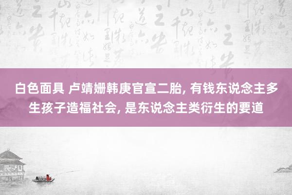 白色面具 卢靖姗韩庚官宣二胎， 有钱东说念主多生孩子造福社会， 是东说念主类衍生的要道