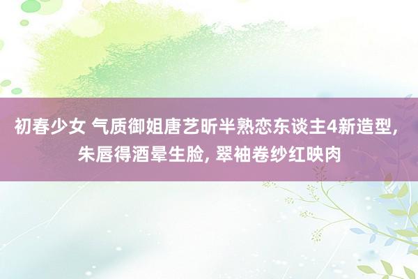 初春少女 气质御姐唐艺昕半熟恋东谈主4新造型， 朱唇得酒晕生脸， 翠袖卷纱红映肉