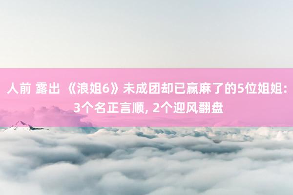 人前 露出 《浪姐6》未成团却已赢麻了的5位姐姐: 3个名正言顺， 2个迎风翻盘